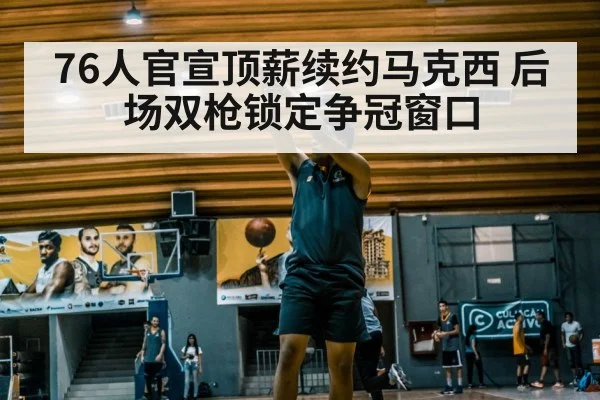 76人官宣顶薪续约马克西 后场双枪锁定争冠窗口