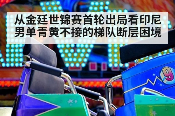从金廷世锦赛首轮出局看印尼男单青黄不接的梯队断层困境